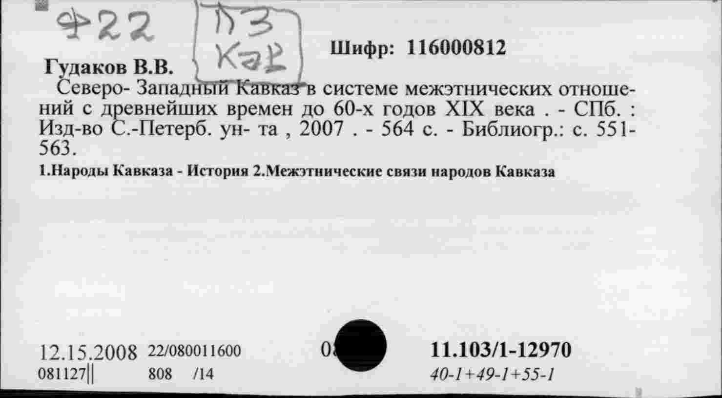 ﻿Шифр: 116000812

<&22
Гудаков В.В. -	,
Северо- Западный Кавкатв системе межэтнических отношений с древнейших времен до 60-х годов XIX века . - СПб. : Изд-во С.-Петерб. ун- та , 2007 . - 564 с. - Библиогр.: с. 551-563.
1.Народы Кавказа - История 2.Межэтнические связи народов Кавказа
12.15.2008 22/080011600
081127Ц	808 /14
11.103/1-12970
40-1+49-1+55-1